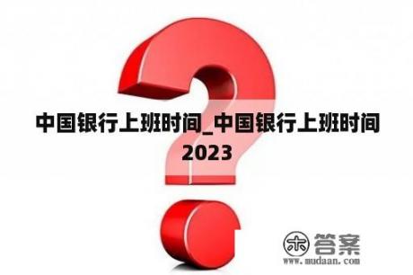 中国银行上班时间_中国银行上班时间2023