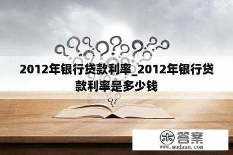 2012年银行贷款利率_2012年银行贷款利率是多少钱