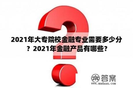 2021年大专院校金融专业需要多少分？2021年金融产品有哪些？