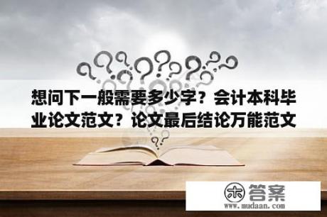 想问下一般需要多少字？会计本科毕业论文范文？论文最后结论万能范文？