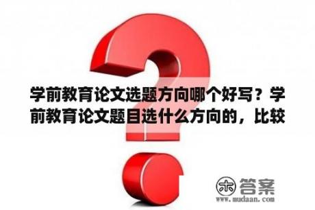 学前教育论文选题方向哪个好写？学前教育论文题目选什么方向的，比较好些呢？