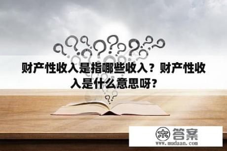 财产性收入是指哪些收入？财产性收入是什么意思呀？