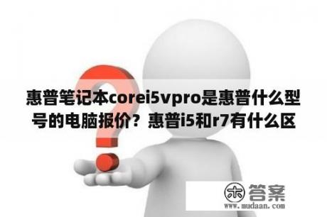 惠普笔记本corei5vpro是惠普什么型号的电脑报价？惠普i5和r7有什么区别？