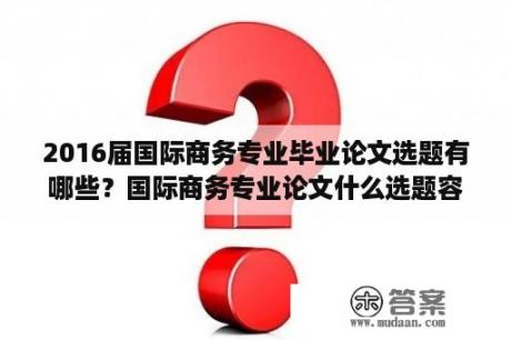 2016届国际商务专业毕业论文选题有哪些？国际商务专业论文什么选题容易写？