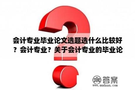 会计专业毕业论文选题选什么比较好？会计专业？关于会计专业的毕业论文有什么比较新颖的选题？