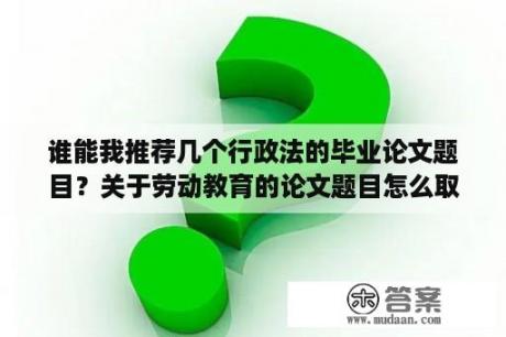 谁能我推荐几个行政法的毕业论文题目？关于劳动教育的论文题目怎么取？