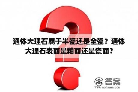 通体大理石属于半瓷还是全瓷？通体大理石表面是釉面还是瓷面？