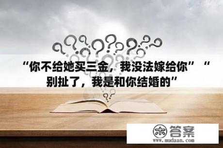 “你不给她买三金，我没法嫁给你”“别扯了，我是和你结婚的”