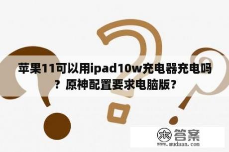 苹果11可以用ipad10w充电器充电吗？原神配置要求电脑版？