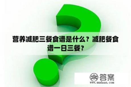 营养减肥三餐食谱是什么？减肥餐食谱一日三餐？