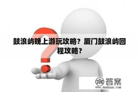 鼓浪屿晚上游玩攻略？厦门鼓浪屿回程攻略？