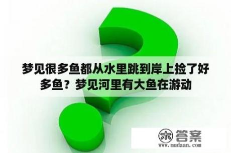 梦见很多鱼都从水里跳到岸上捡了好多鱼？梦见河里有大鱼在游动