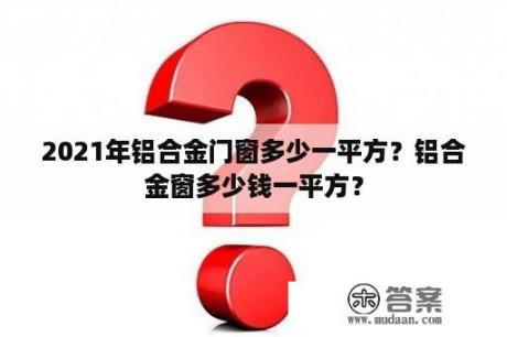 2021年铝合金门窗多少一平方？铝合金窗多少钱一平方？