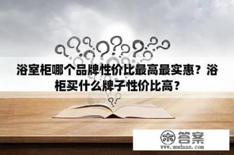 浴室柜哪个品牌性价比最高最实惠？浴柜买什么牌子性价比高？