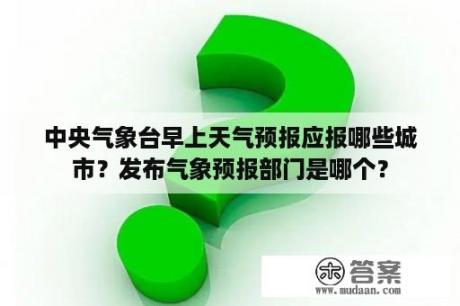 中央气象台早上天气预报应报哪些城市？发布气象预报部门是哪个？