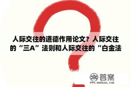 人际交往的道德作用论文？人际交往的“三A”法则和人际交往的“白金法则”是什么？