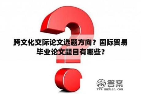 跨文化交际论文选题方向？国际贸易毕业论文题目有哪些？