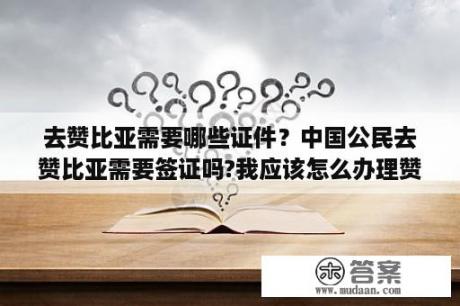 去赞比亚需要哪些证件？中国公民去赞比亚需要签证吗?我应该怎么办理赞比亚签证呢？