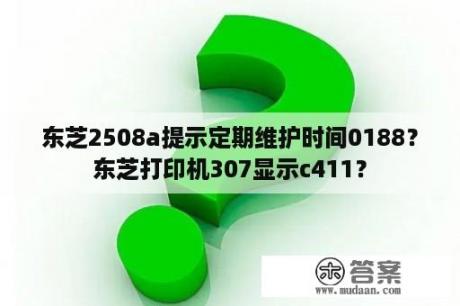 东芝2508a提示定期维护时间0188？东芝打印机307显示c411？