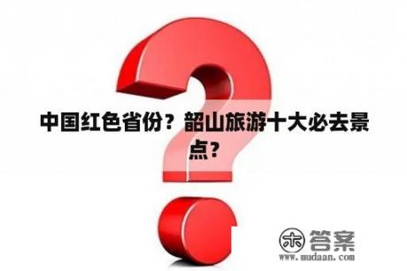 中国红色省份？韶山旅游十大必去景点？