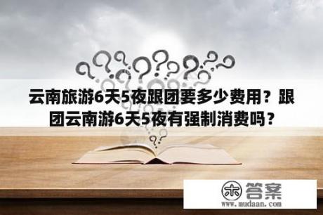 云南旅游6天5夜跟团要多少费用？跟团云南游6天5夜有强制消费吗？