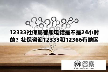 12333社保局客服电话是不是24小时的？社保咨询12333和12366有啥区别？