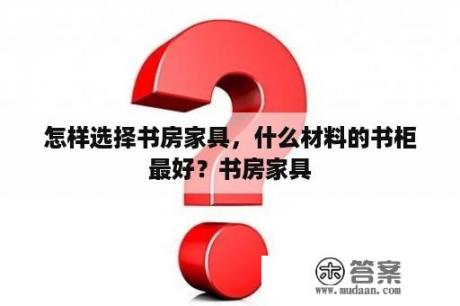 怎样选择书房家具，什么材料的书柜最好？书房家具