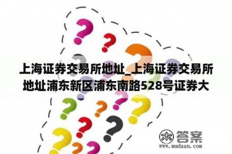 上海证券交易所地址_上海证券交易所地址浦东新区浦东南路528号证券大厦