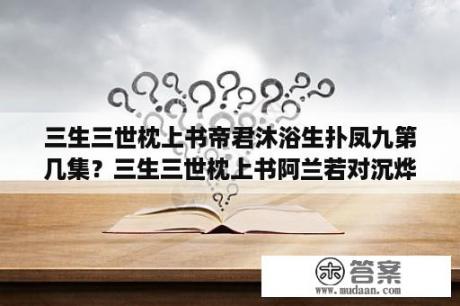 三生三世枕上书帝君沐浴生扑凤九第几集？三生三世枕上书阿兰若对沉烨说奴家是哪一集？