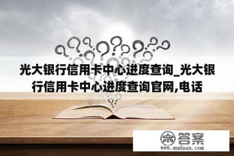 光大银行信用卡中心进度查询_光大银行信用卡中心进度查询官网,电话