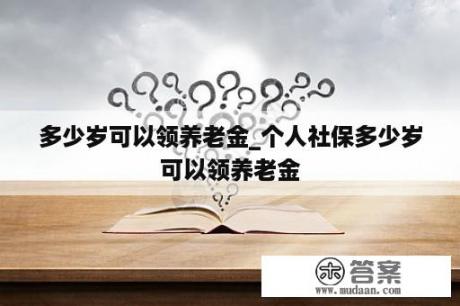 多少岁可以领养老金_个人社保多少岁可以领养老金