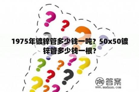 1975年镀锌管多少钱一吨？50x50镀锌管多少钱一根？