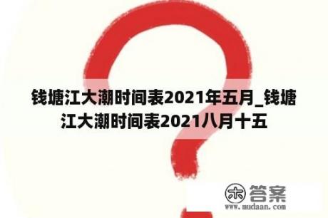 钱塘江大潮时间表2021年五月_钱塘江大潮时间表2021八月十五