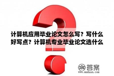 计算机应用毕业论文怎么写？写什么好写点？计算机专业毕业论文选什么题目最佳？