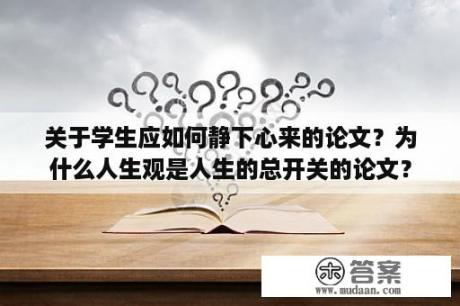 关于学生应如何静下心来的论文？为什么人生观是人生的总开关的论文？