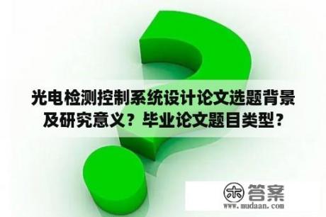 光电检测控制系统设计论文选题背景及研究意义？毕业论文题目类型？