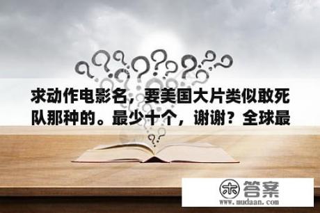 求动作电影名，要美国大片类似敢死队那种的。最少十个，谢谢？全球最火爆的动作电影