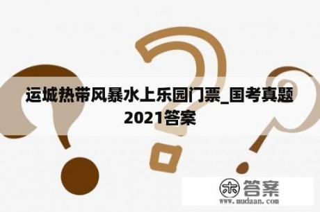 运城热带风暴水上乐园门票_国考真题2021答案