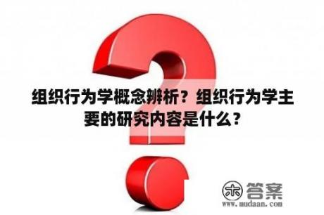 组织行为学概念辨析？组织行为学主要的研究内容是什么？