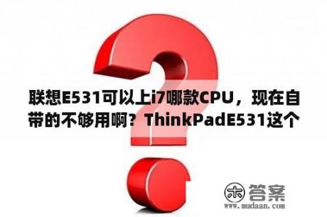 联想E531可以上i7哪款CPU，现在自带的不够用啊？ThinkPadE531这个笔记本怎么样？