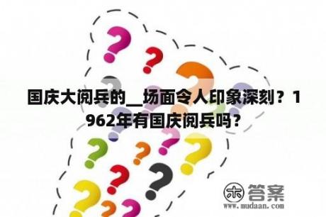 国庆大阅兵的__场面令人印象深刻？1962年有国庆阅兵吗？