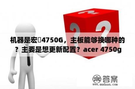 机器是宏碁4750G，主板能够换哪种的？主要是想更新配置？acer 4750g