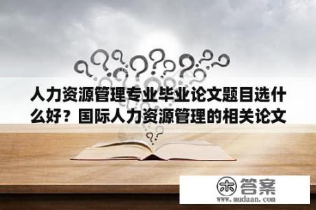 人力资源管理专业毕业论文题目选什么好？国际人力资源管理的相关论文题目？