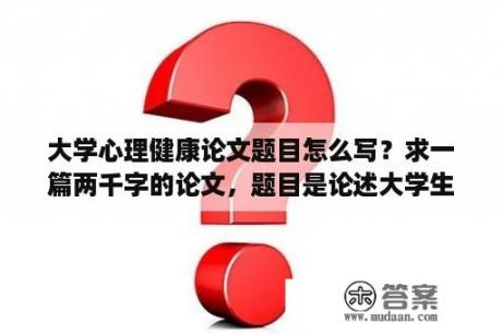 大学心理健康论文题目怎么写？求一篇两千字的论文，题目是论述大学生如何悦纳自我完善自我，内容要求1.如何认识自我2.认识自我的优？