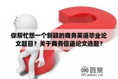 你帮忙想一个新颖的商务英语毕业论文题目？关于商务信函论文选题？