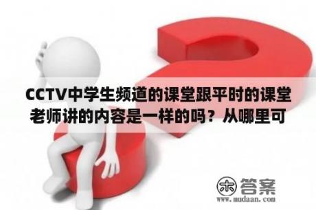 CCTV中学生频道的课堂跟平时的课堂老师讲的内容是一样的吗？从哪里可以了解的详尽一点呢？