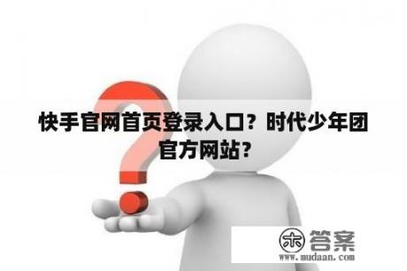 快手官网首页登录入口？时代少年团官方网站？