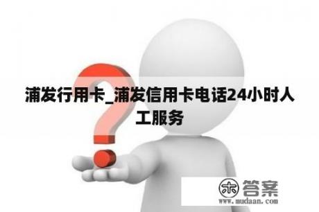 浦发行用卡_浦发信用卡电话24小时人工服务