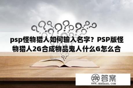 psp怪物猎人如何输入名字？PSP版怪物猎人2G合成物品鬼人什么G怎么合啊？