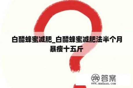 白醋蜂蜜减肥_白醋蜂蜜减肥法半个月暴瘦十五斤